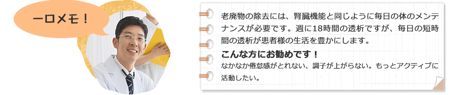 一口メモ！老廃物の除去には、腎臓機能と同じように毎日の体のメンテナンスが必要です。週に18時間の透析ですが、毎日の短時間の透析が患者様の生活を豊かにします。こんな方にお勧めです！なかなか倦怠感がとれない、調子が上がらない。もっとアクティブに活動したい。